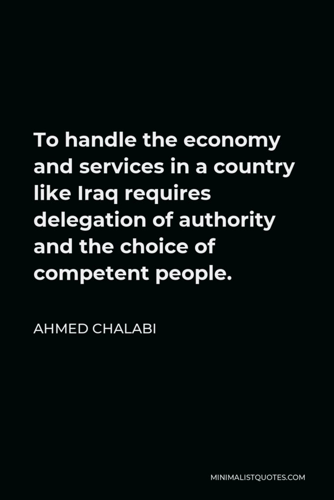 Ahmed Chalabi Quote - To handle the economy and services in a country like Iraq requires delegation of authority and the choice of competent people.