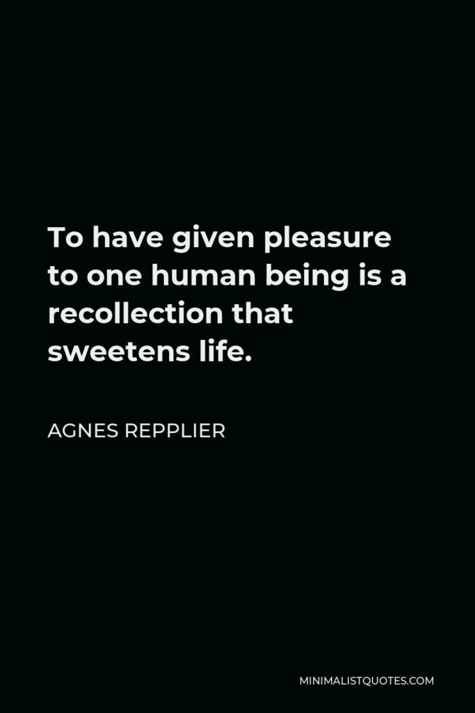 Agnes Repplier Quote - To have given pleasure to one human being is a recollection that sweetens life.