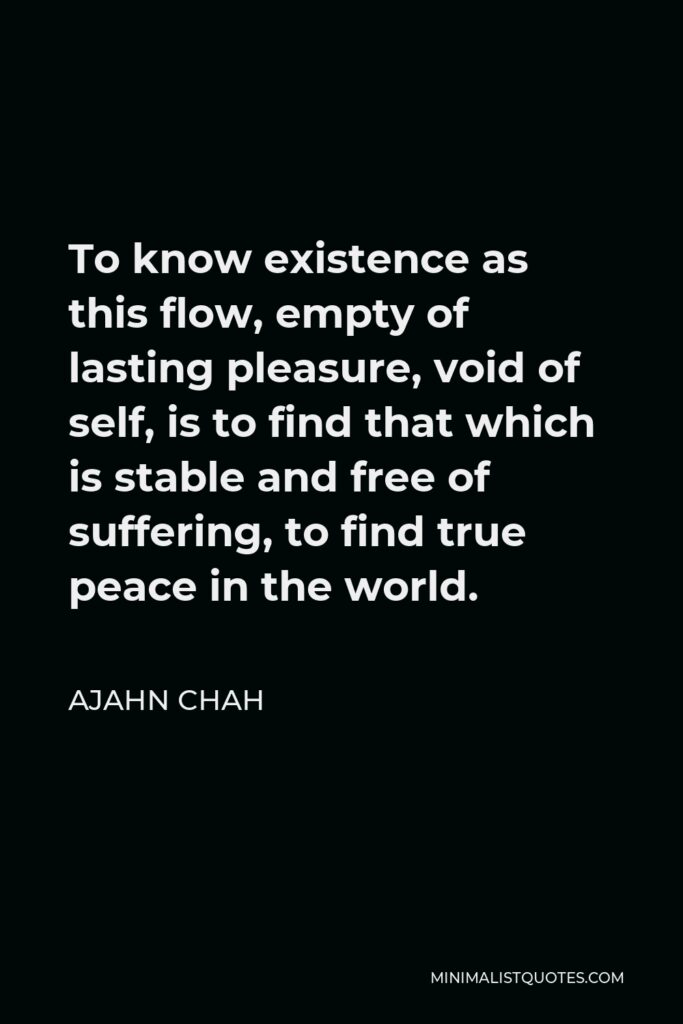 Ajahn Chah Quote - To know existence as this flow, empty of lasting pleasure, void of self, is to find that which is stable and free of suffering, to find true peace in the world.