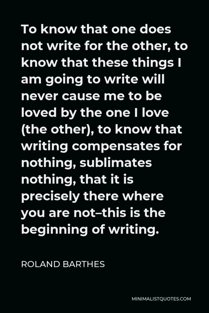 Roland Barthes Quote - To know that one does not write for the other, to know that these things I am going to write will never cause me to be loved by the one I love (the other), to know that writing compensates for nothing, sublimates nothing, that it is precisely there where you are not–this is the beginning of writing.