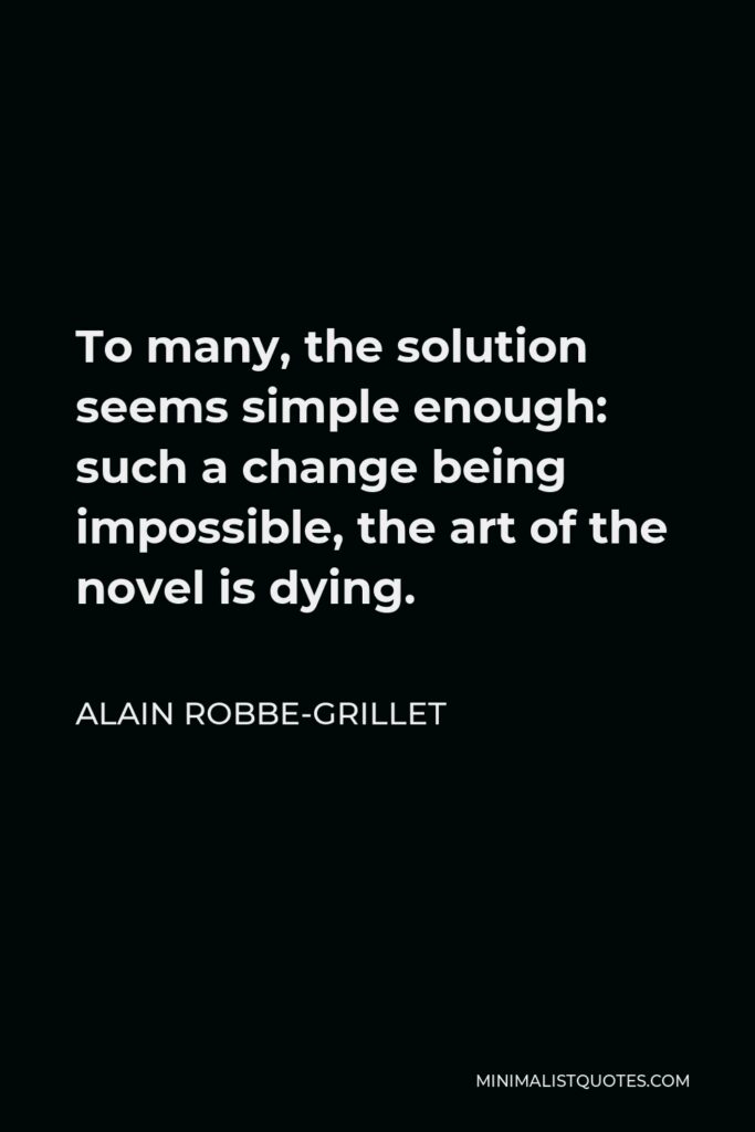 Alain Robbe-Grillet Quote - To many, the solution seems simple enough: such a change being impossible, the art of the novel is dying.