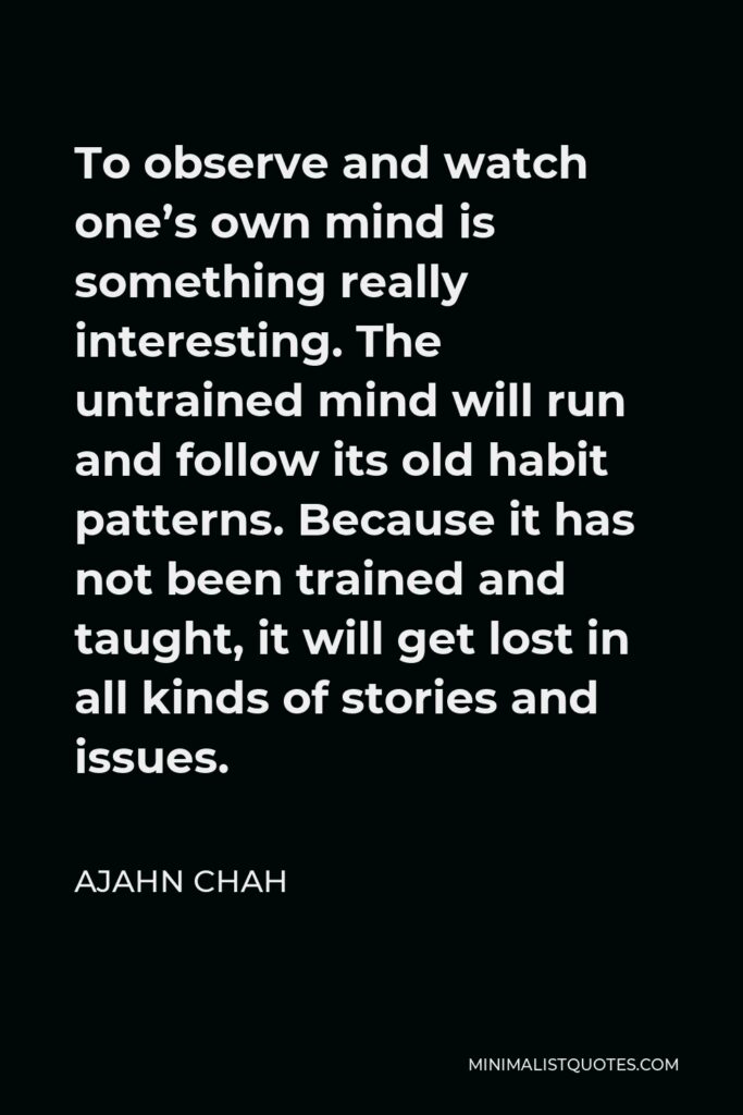 Ajahn Chah Quote - To observe and watch one’s own mind is something really interesting. The untrained mind will run and follow its old habit patterns. Because it has not been trained and taught, it will get lost in all kinds of stories and issues.