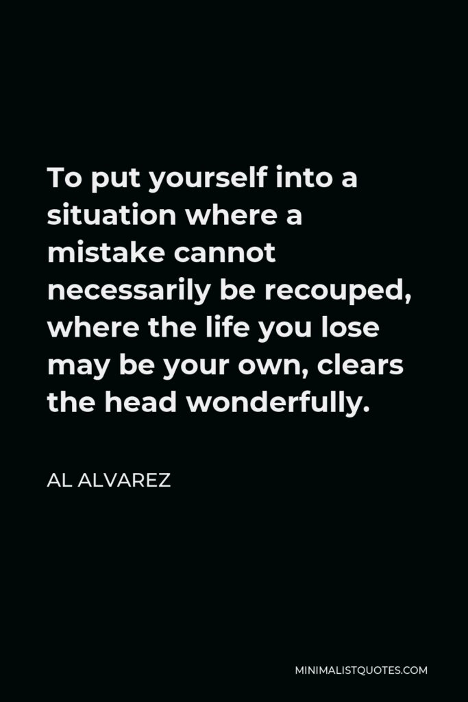 Al Alvarez Quote - To put yourself into a situation where a mistake cannot necessarily be recouped, where the life you lose may be your own, clears the head wonderfully.