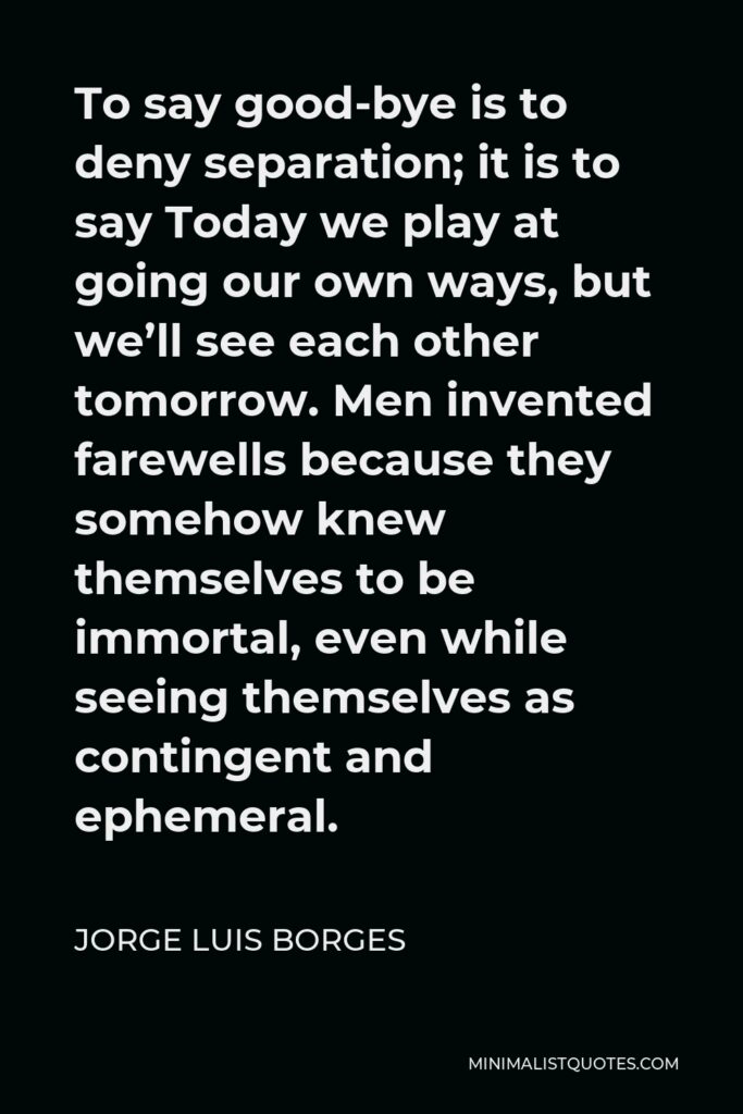 Jorge Luis Borges Quote - To say good-bye is to deny separation; it is to say Today we play at going our own ways, but we’ll see each other tomorrow. Men invented farewells because they somehow knew themselves to be immortal, even while seeing themselves as contingent and ephemeral.