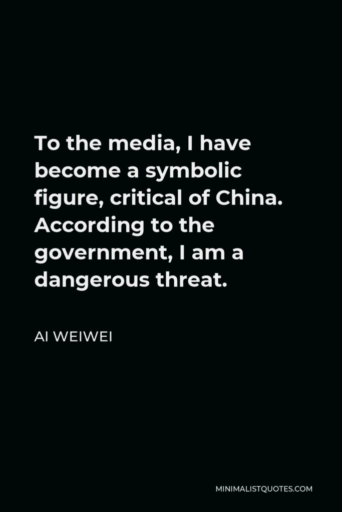Ai Weiwei Quote - To the media, I have become a symbolic figure, critical of China. According to the government, I am a dangerous threat.