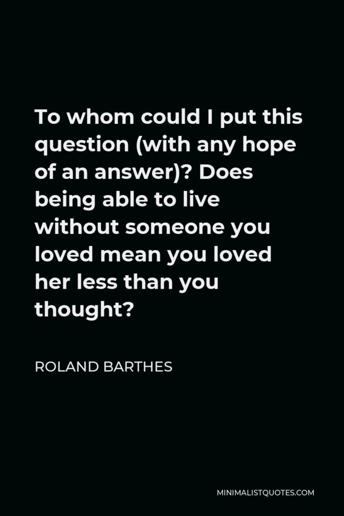 Roland Barthes Quote - To whom could I put this question (with any hope of an answer)? Does being able to live without someone you loved mean you loved her less than you thought?