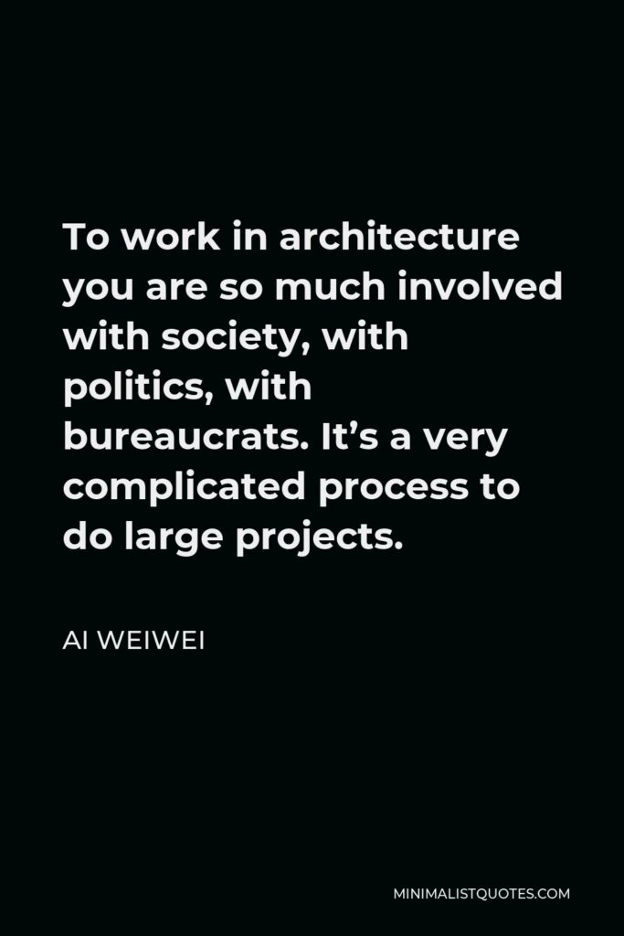 Ai Weiwei Quote - To work in architecture you are so much involved with society, with politics, with bureaucrats. It’s a very complicated process to do large projects.