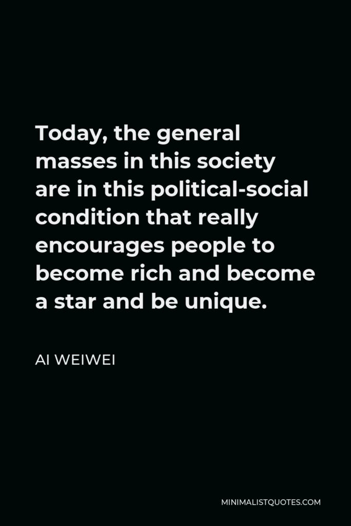 Ai Weiwei Quote - Today, the general masses in this society are in this political-social condition that really encourages people to become rich and become a star and be unique.