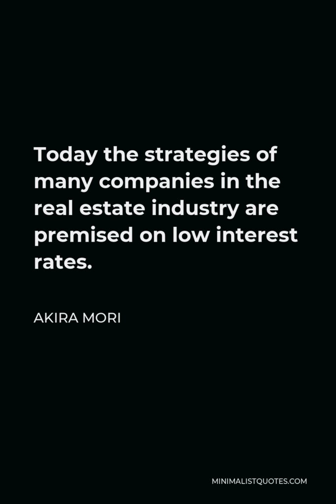 Akira Mori Quote - Today the strategies of many companies in the real estate industry are premised on low interest rates.