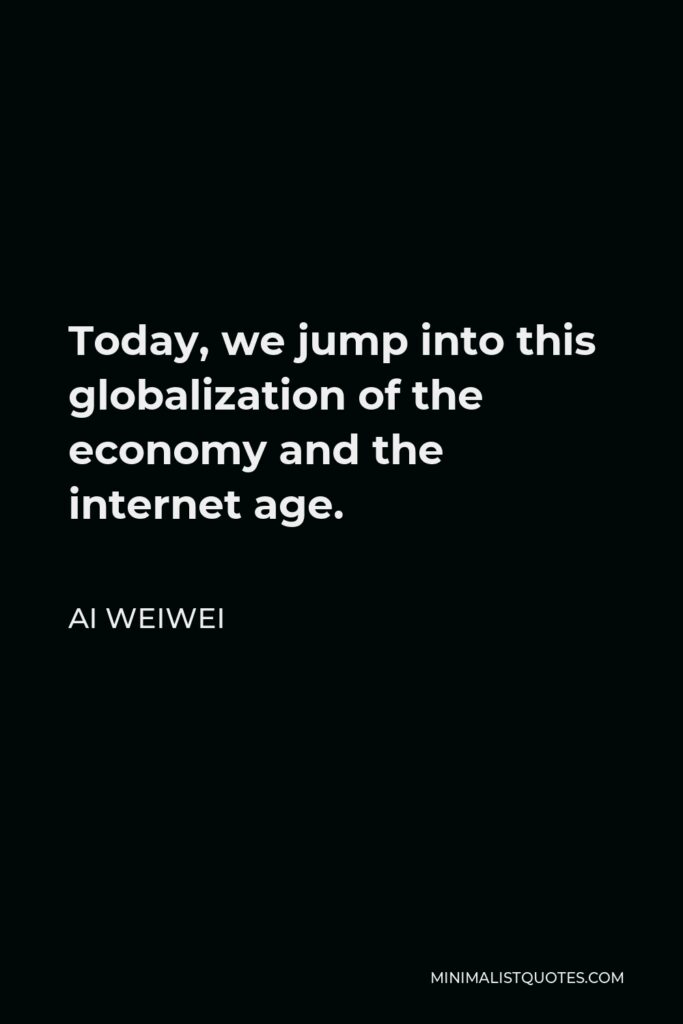 Ai Weiwei Quote - Today, we jump into this globalization of the economy and the internet age.