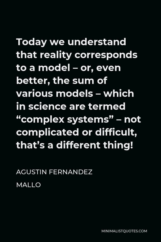 Agustin Fernandez Mallo Quote - Today we understand that reality corresponds to a model – or, even better, the sum of various models – which in science are termed “complex systems” – not complicated or difficult, that’s a different thing!