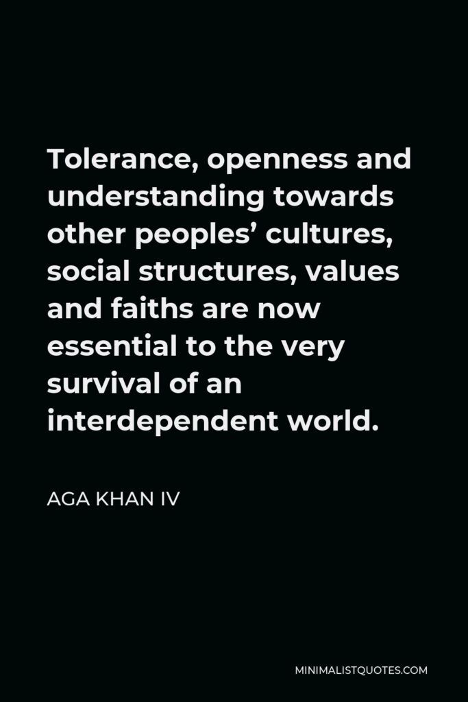 Aga Khan IV Quote - Tolerance, openness and understanding towards other peoples’ cultures, social structures, values and faiths are now essential to the very survival of an interdependent world.