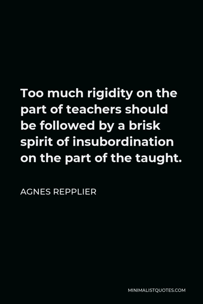 Agnes Repplier Quote - Too much rigidity on the part of teachers should be followed by a brisk spirit of insubordination on the part of the taught.