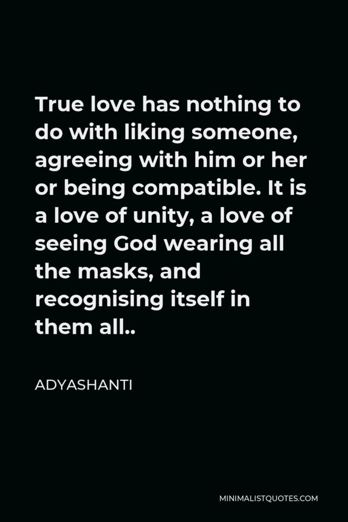 Adyashanti Quote - True love has nothing to do with liking someone, agreeing with him or her or being compatible. It is a love of unity, a love of seeing God wearing all the masks, and recognising itself in them all..