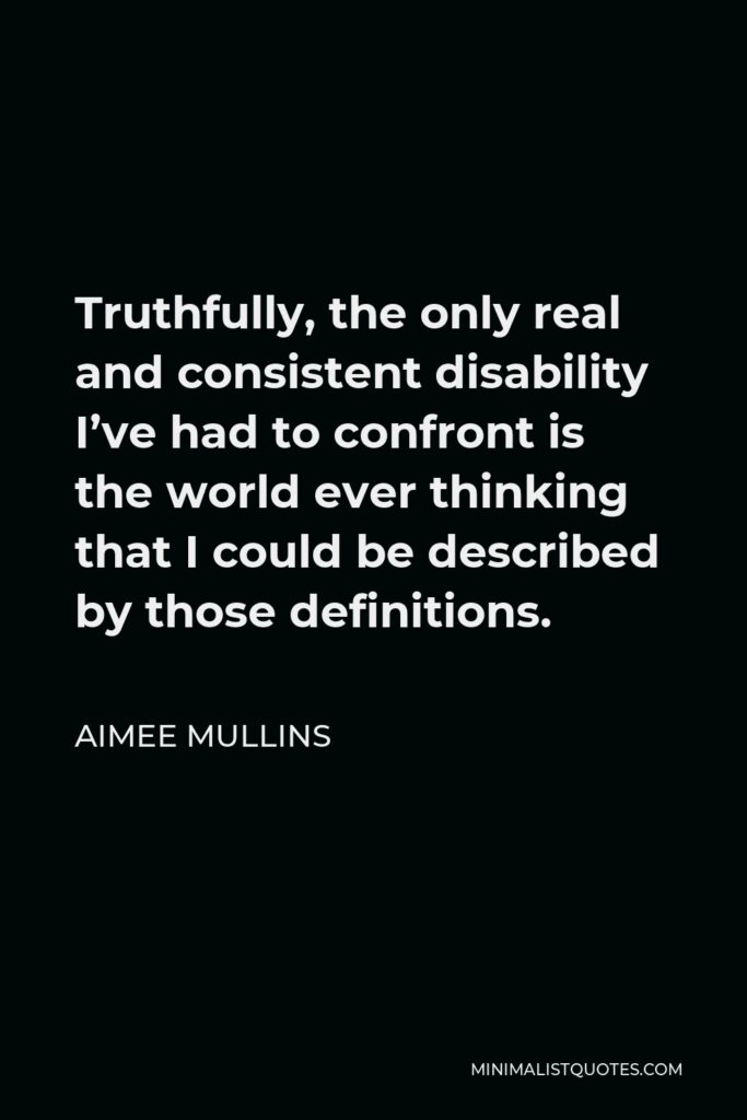 Aimee Mullins Quote - Truthfully, the only real and consistent disability I’ve had to confront is the world ever thinking that I could be described by those definitions.