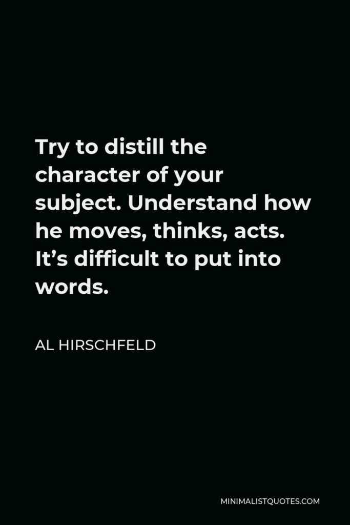 Al Hirschfeld Quote - Try to distill the character of your subject. Understand how he moves, thinks, acts. It’s difficult to put into words.
