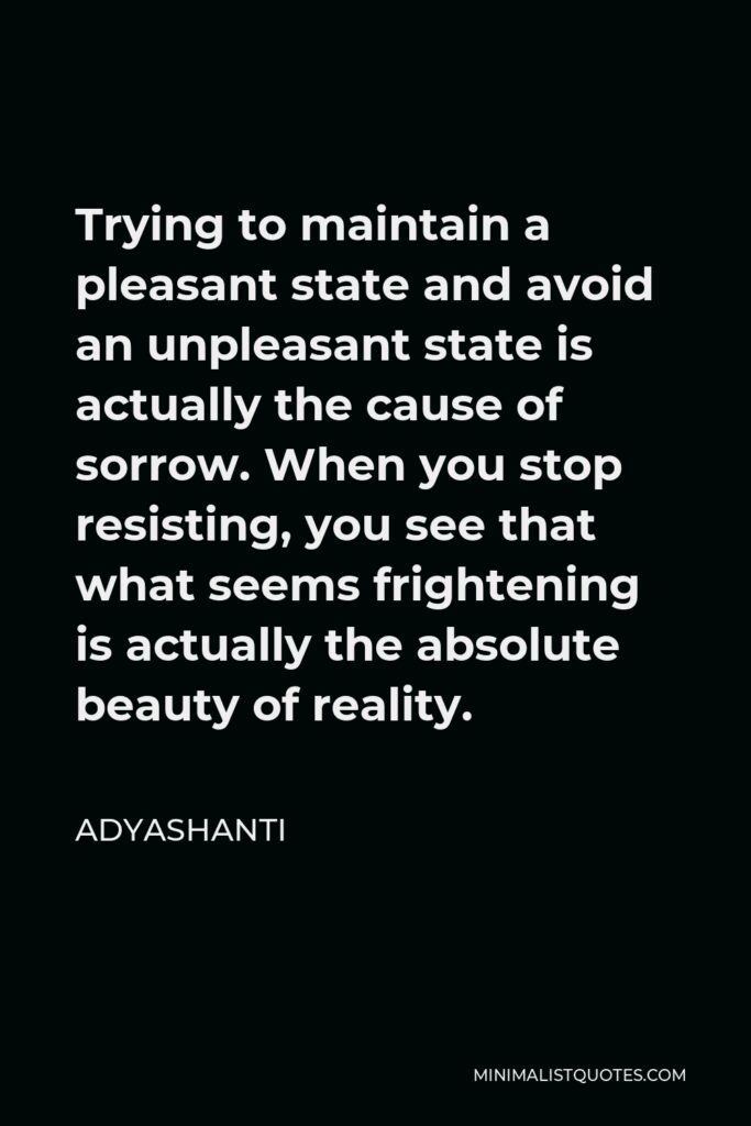Adyashanti Quote - Trying to maintain a pleasant state and avoid an unpleasant state is actually the cause of sorrow. When you stop resisting, you see that what seems frightening is actually the absolute beauty of reality.