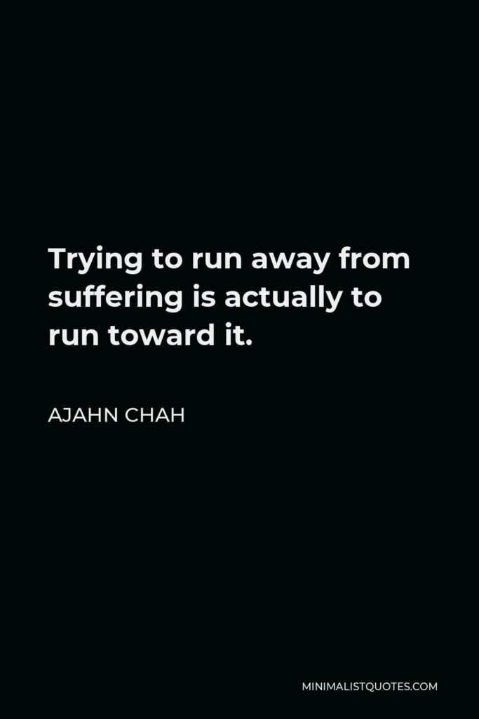 Ajahn Chah Quote - Trying to run away from suffering is actually to run toward it.