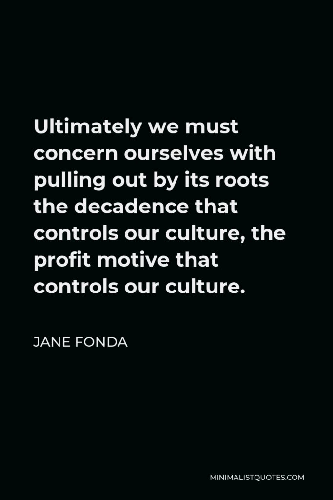 Jane Fonda Quote - Ultimately we must concern ourselves with pulling out by its roots the decadence that controls our culture, the profit motive that controls our culture.