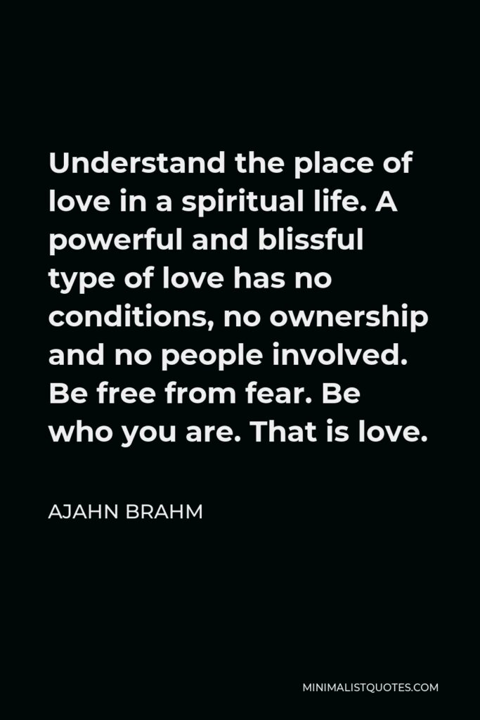 Ajahn Brahm Quote - Understand the place of love in a spiritual life. A powerful and blissful type of love has no conditions, no ownership and no people involved. Be free from fear. Be who you are. That is love.