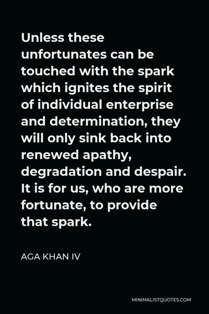 Aga Khan IV Quote - Unless these unfortunates can be touched with the spark which ignites the spirit of individual enterprise and determination, they will only sink back into renewed apathy, degradation and despair. It is for us, who are more fortunate, to provide that spark.