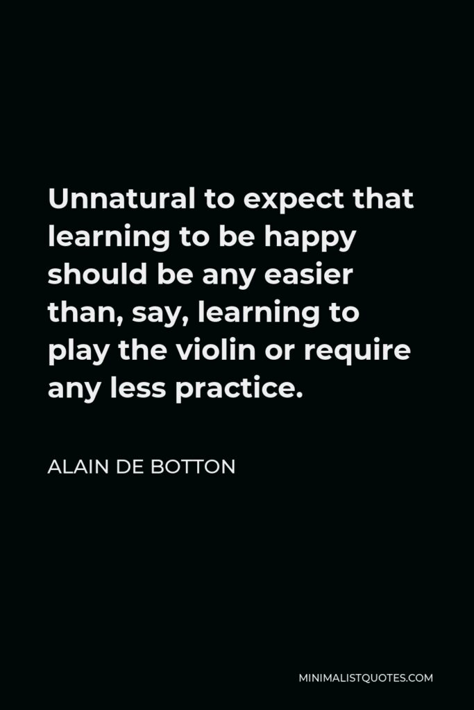 Alain de Botton Quote - Unnatural to expect that learning to be happy should be any easier than, say, learning to play the violin or require any less practice.