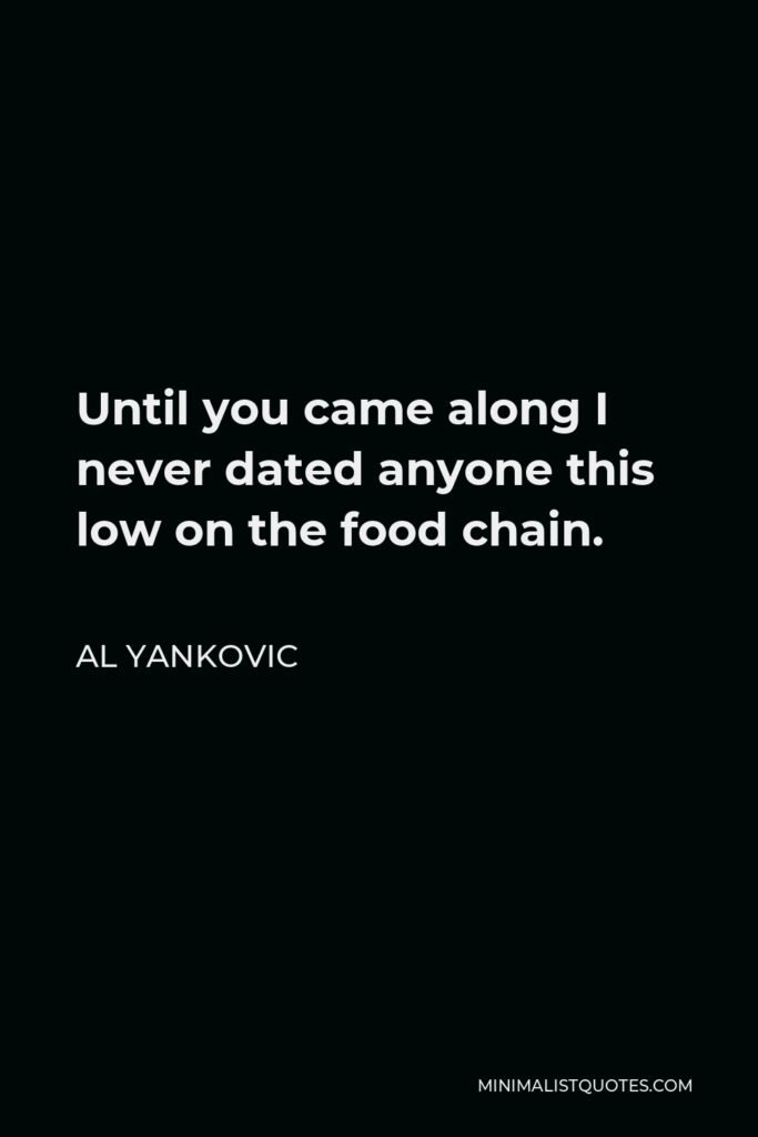 Al Yankovic Quote - Until you came along I never dated anyone this low on the food chain.