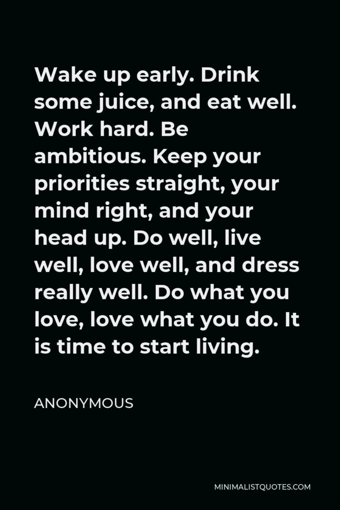Anonymous Quote - Wake up early. Drink some juice, and eat well. Work hard. Be ambitious. Keep your priorities straight, your mind right, and your head up. Do well, live well, love well, and dress really well. Do what you love, love what you do. It is time to start living.
