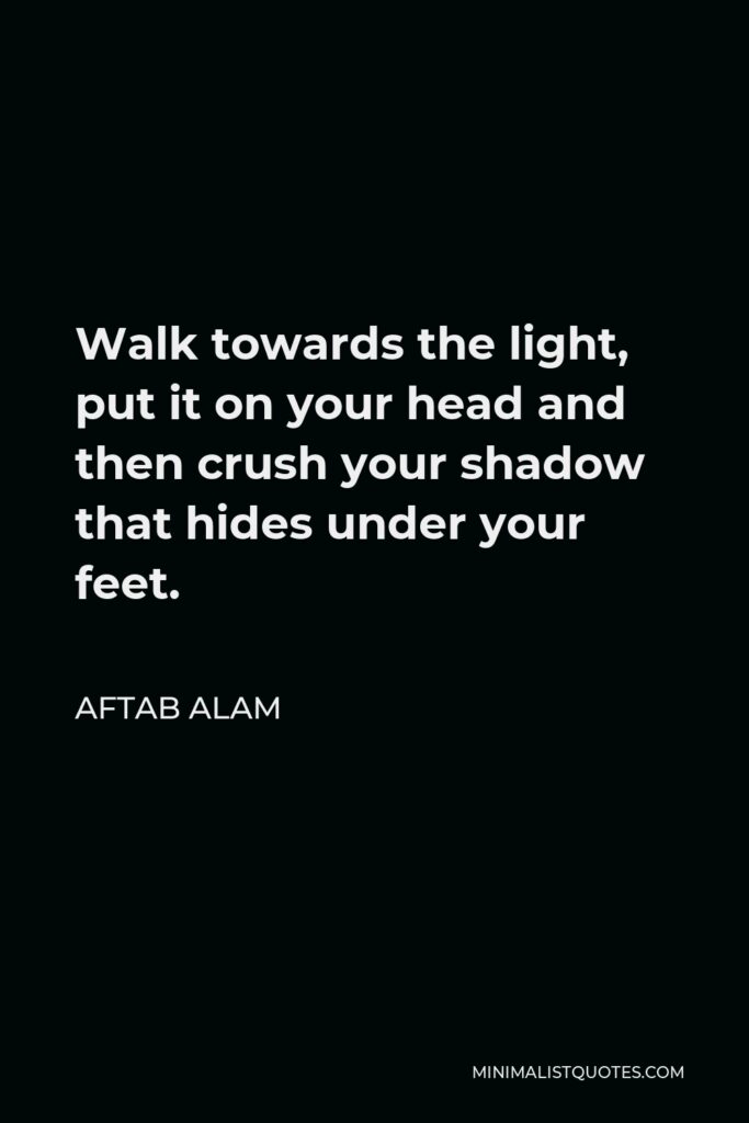 Aftab Alam Quote - Walk towards the light, put it on your head and then crush your shadow that hides under your feet.