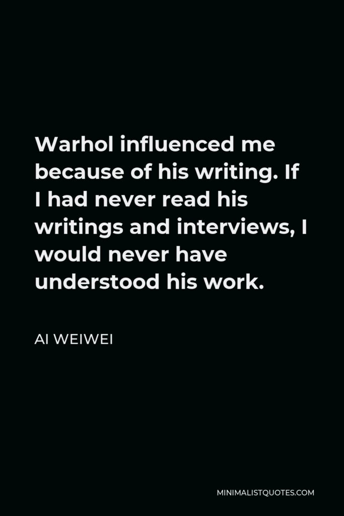 Ai Weiwei Quote - Warhol influenced me because of his writing. If I had never read his writings and interviews, I would never have understood his work.