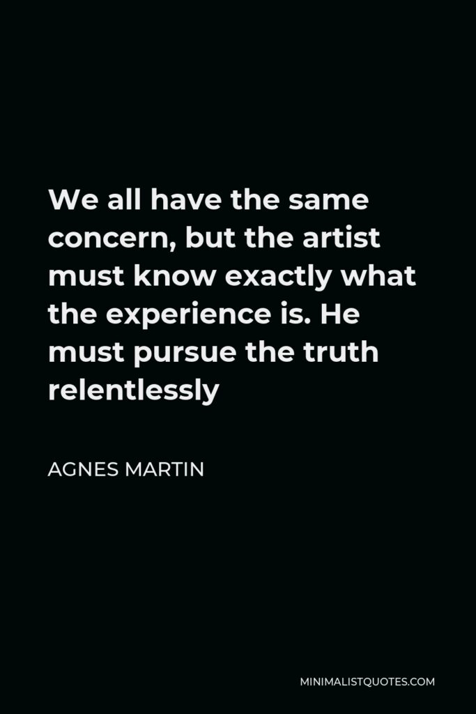 Agnes Martin Quote - We all have the same concern, but the artist must know exactly what the experience is. He must pursue the truth relentlessly