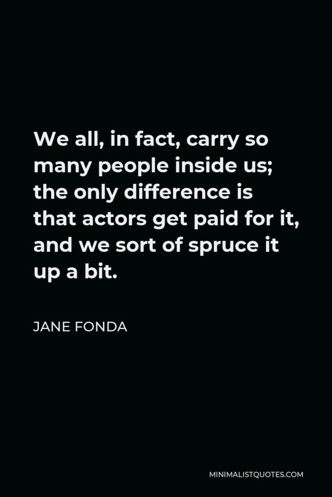 Jane Fonda Quote - We all, in fact, carry so many people inside us; the only difference is that actors get paid for it, and we sort of spruce it up a bit.