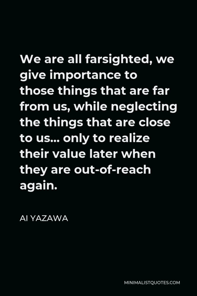 Ai Yazawa Quote - We are all farsighted, we give importance to those things that are far from us, while neglecting the things that are close to us… only to realize their value later when they are out-of-reach again.