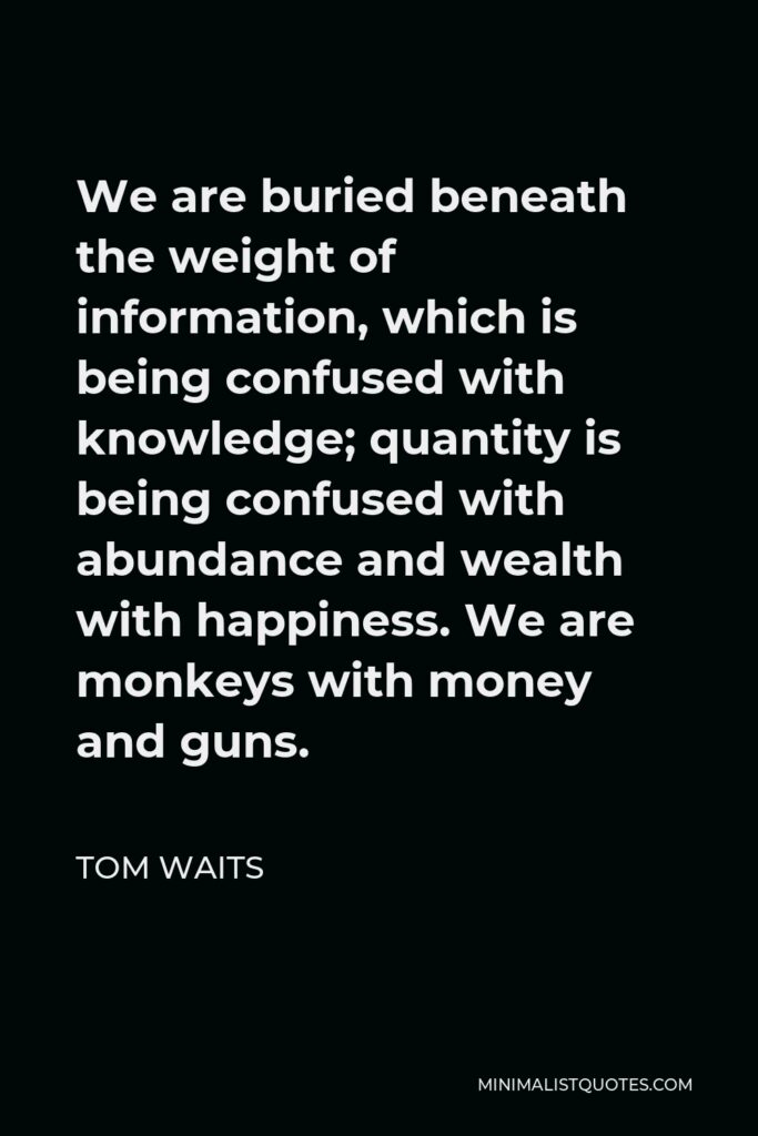 Tom Waits Quote - We are buried beneath the weight of information, which is being confused with knowledge; quantity is being confused with abundance and wealth with happiness.
