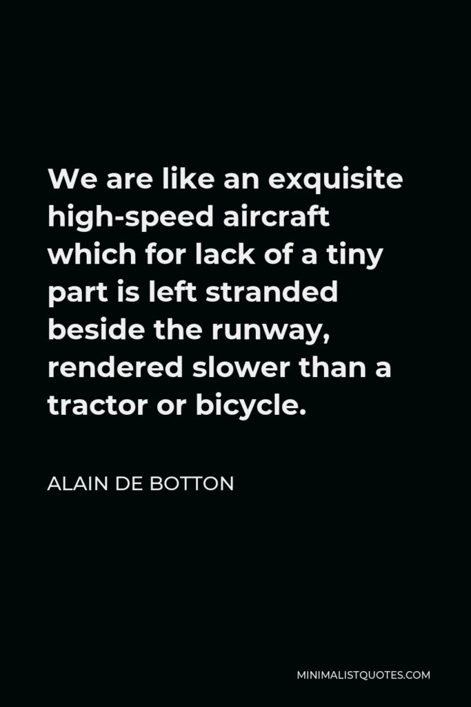 Alain de Botton Quote - We are like an exquisite high-speed aircraft which for lack of a tiny part is left stranded beside the runway, rendered slower than a tractor or bicycle.