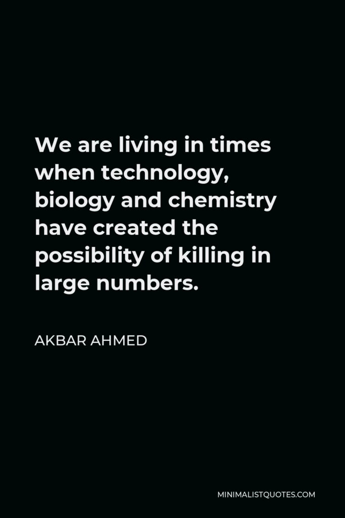 Akbar Ahmed Quote - We are living in times when technology, biology and chemistry have created the possibility of killing in large numbers.