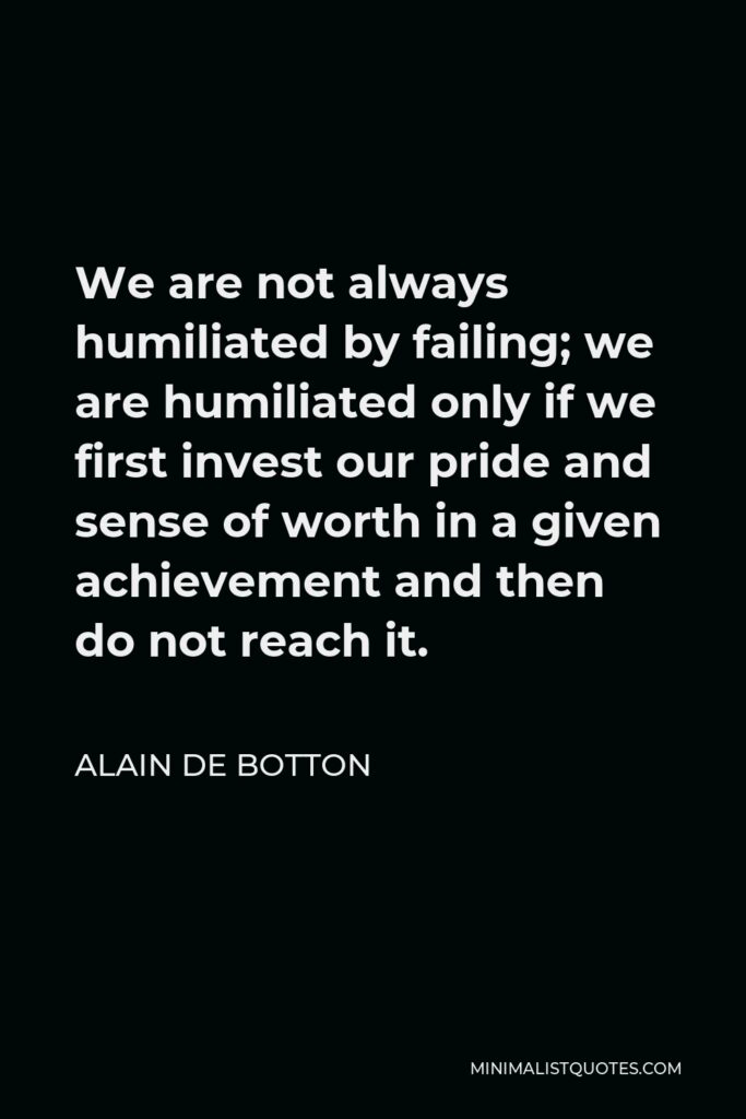 Alain de Botton Quote - We are not always humiliated by failing; we are humiliated only if we first invest our pride and sense of worth in a given achievement and then do not reach it.