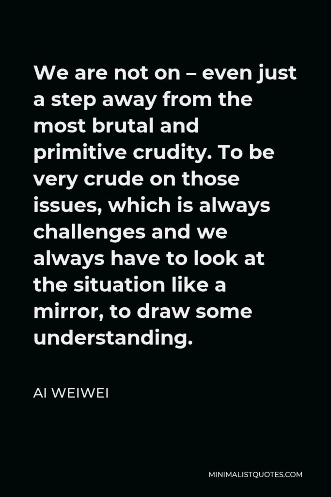 Ai Weiwei Quote - We are not on – even just a step away from the most brutal and primitive crudity. To be very crude on those issues, which is always challenges and we always have to look at the situation like a mirror, to draw some understanding.