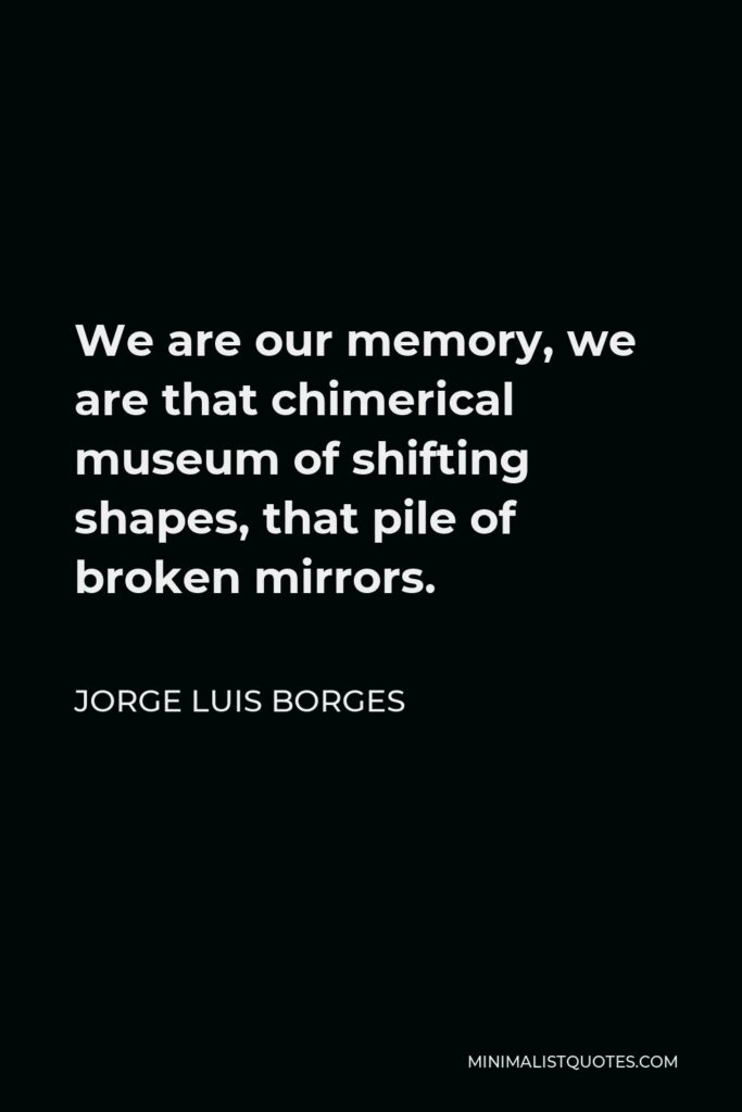 Jorge Luis Borges Quote - We are our memory, we are that chimerical museum of shifting shapes, that pile of broken mirrors.