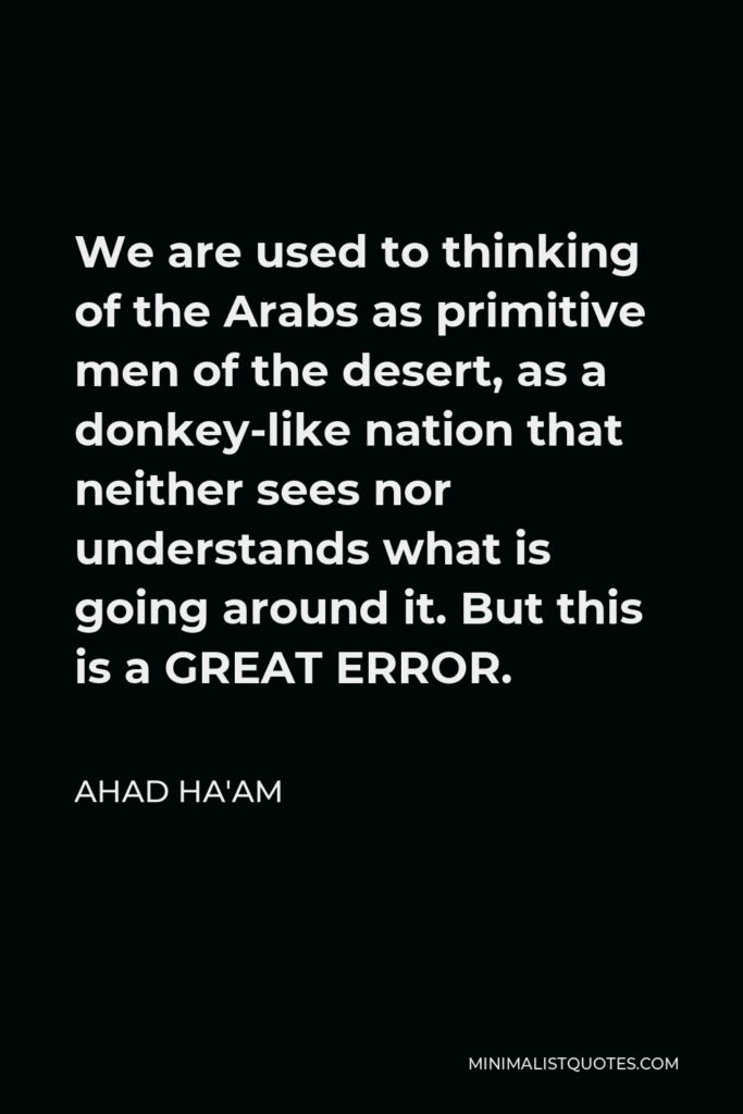 Ahad Ha'am Quote - We are used to thinking of the Arabs as primitive men of the desert, as a donkey-like nation that neither sees nor understands what is going around it. But this is a GREAT ERROR.