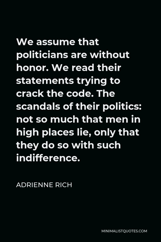Adrienne Rich Quote - We assume that politicians are without honor. We read their statements trying to crack the code. The scandals of their politics: not so much that men in high places lie, only that they do so with such indifference.