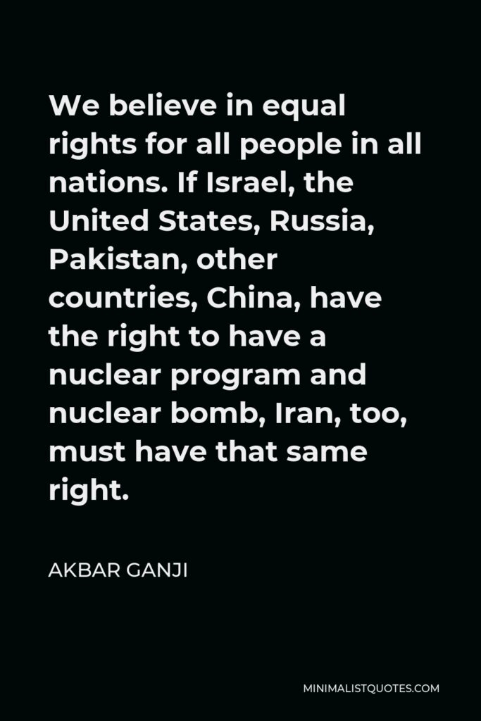 Akbar Ganji Quote - We believe in equal rights for all people in all nations. If Israel, the United States, Russia, Pakistan, other countries, China, have the right to have a nuclear program and nuclear bomb, Iran, too, must have that same right.