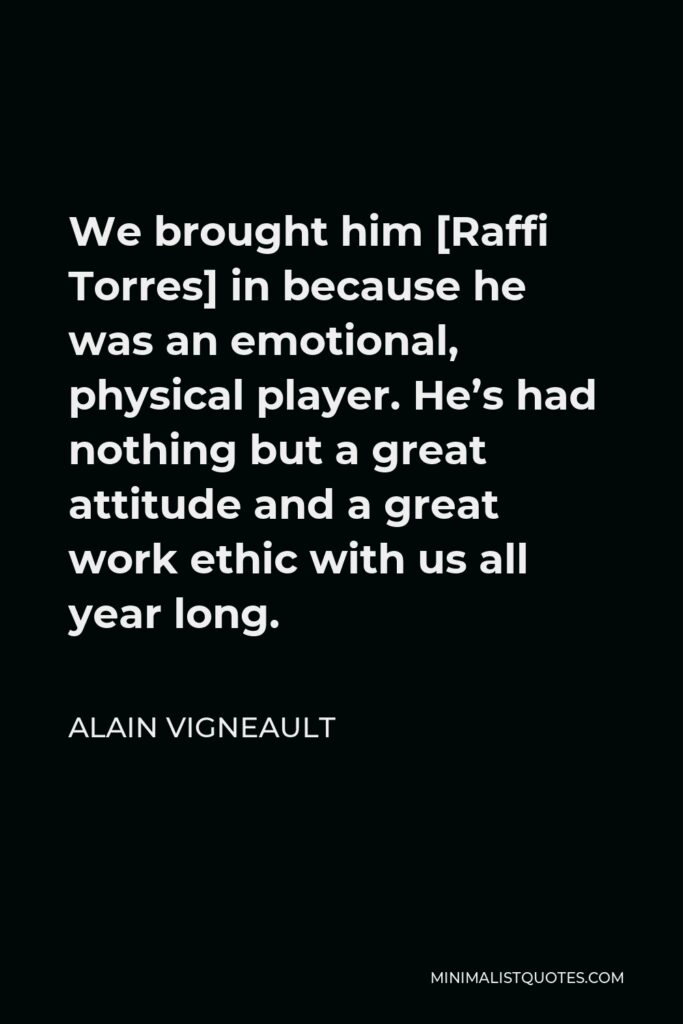 Alain Vigneault Quote - We brought him [Raffi Torres] in because he was an emotional, physical player. He’s had nothing but a great attitude and a great work ethic with us all year long.