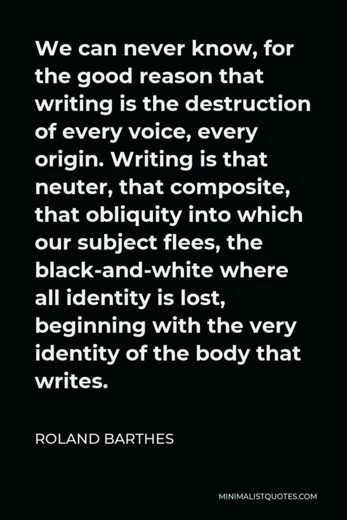 Roland Barthes Quote - We can never know, for the good reason that writing is the destruction of every voice, every origin. Writing is that neuter, that composite, that obliquity into which our subject flees, the black-and-white where all identity is lost, beginning with the very identity of the body that writes.