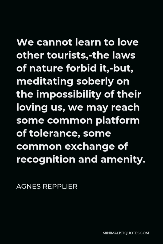 Agnes Repplier Quote - We cannot learn to love other tourists,-the laws of nature forbid it,-but, meditating soberly on the impossibility of their loving us, we may reach some common platform of tolerance, some common exchange of recognition and amenity.