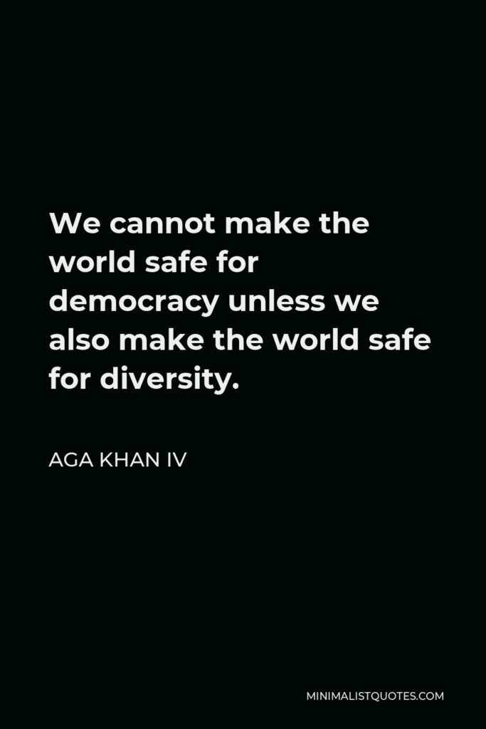 Aga Khan IV Quote - We cannot make the world safe for democracy unless we also make the world safe for diversity.