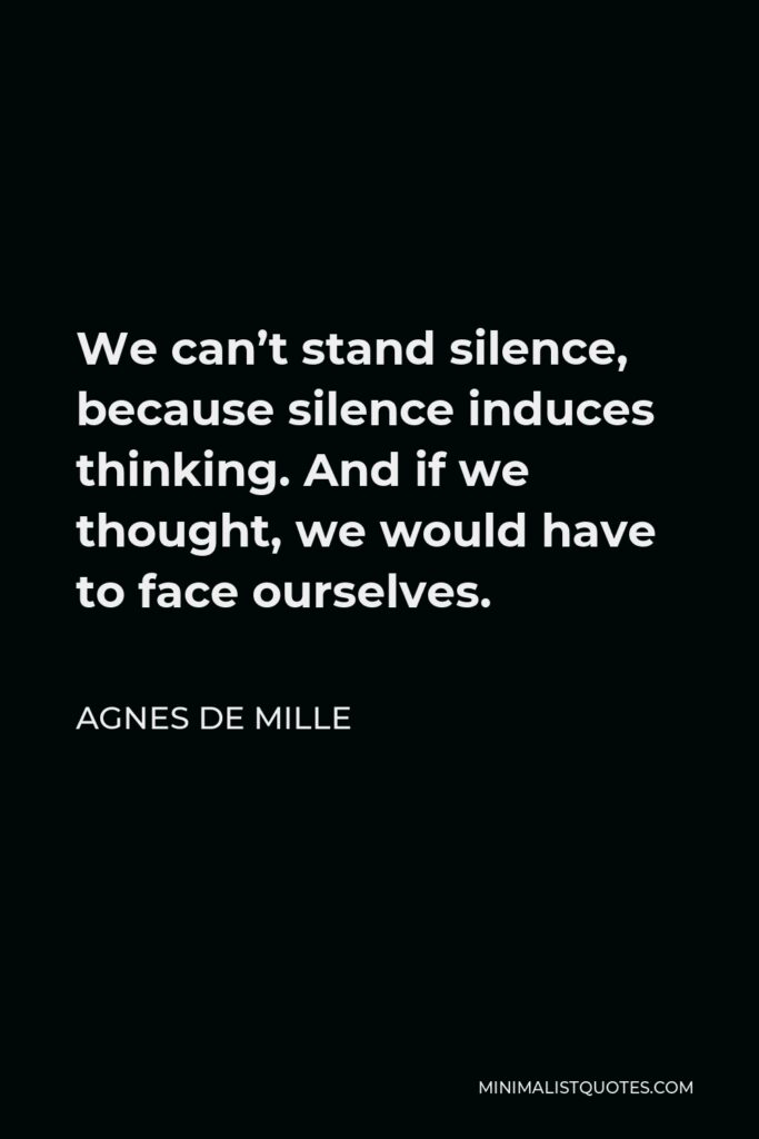 Agnes de Mille Quote - We can’t stand silence, because silence induces thinking. And if we thought, we would have to face ourselves.