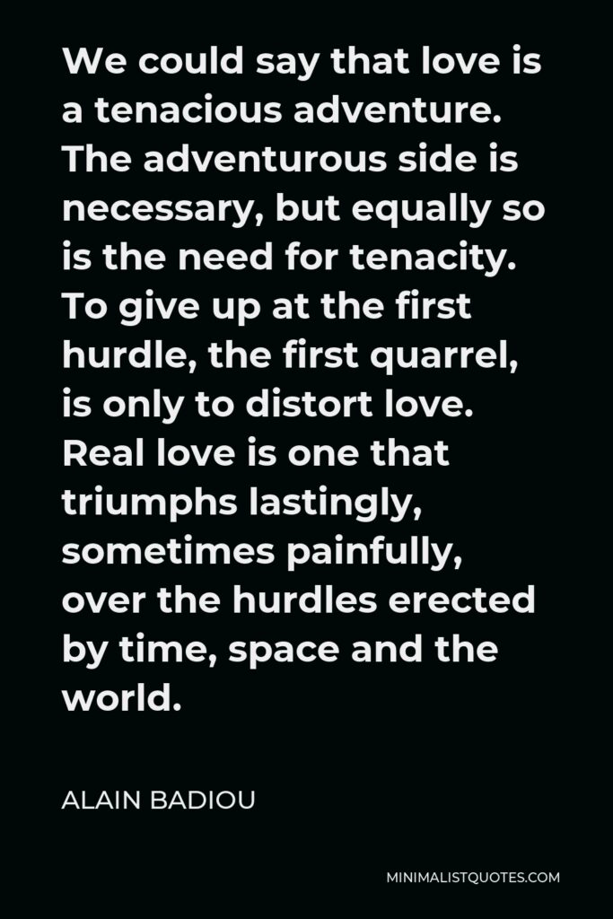 Alain Badiou Quote - We could say that love is a tenacious adventure. The adventurous side is necessary, but equally so is the need for tenacity. To give up at the first hurdle, the first quarrel, is only to distort love. Real love is one that triumphs lastingly, sometimes painfully, over the hurdles erected by time, space and the world.