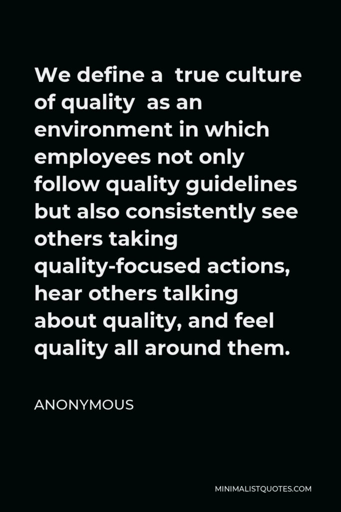 Anonymous Quote - We define a true culture of quality as an environment in which employees not only follow quality guidelines but also consistently see others taking quality-focused actions, hear others talking about quality, and feel quality all around them.