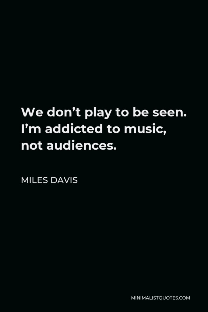 Miles Davis Quote - We don’t play to be seen. I’m addicted to music, not audiences.